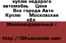 куплю недорого автомобиь  › Цена ­ 5-20000 - Все города Авто » Куплю   . Московская обл.,Железнодорожный г.